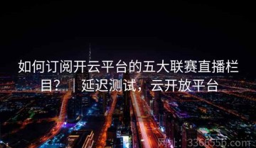 如何订阅开云平台的五大联赛直播栏目？｜延迟测试，云开放平台