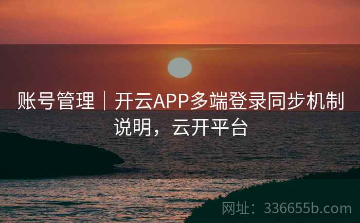 账号管理｜开云APP多端登录同步机制说明，云开平台