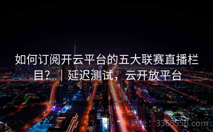 如何订阅开云平台的五大联赛直播栏目？｜延迟测试，云开放平台