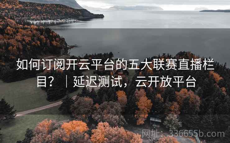 如何订阅开云平台的五大联赛直播栏目？｜延迟测试，云开放平台