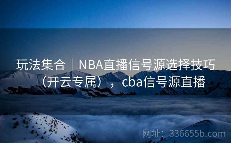 玩法集合|NBA直播信号源选择技巧(开云专属),cba信号源直播 玩法集合|NBA直播信号源选择技巧(开云专属),cba信号源直播