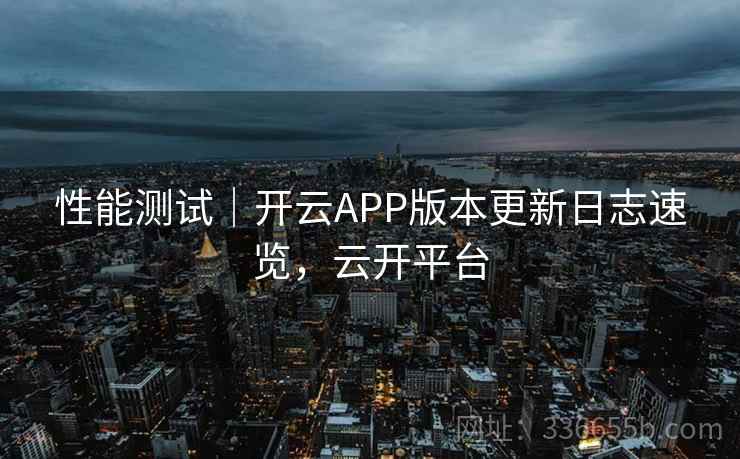 性能测试|开云APP版本更新日志速览,云开平台 性能测试|开云APP版本更新日志速览,云开平台