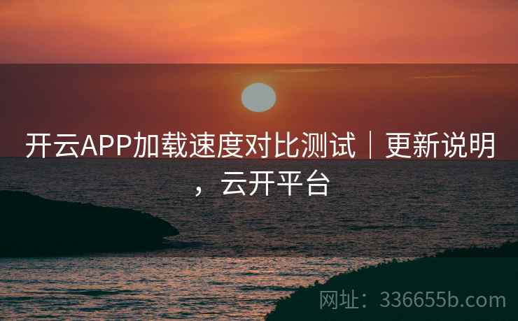 开云APP加载速度对比测试|更新说明,云开平台 开云APP加载速度对比测试|更新说明,云开平台