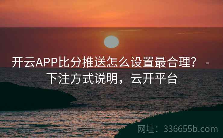 开云APP比分推送怎么设置最合理? - 下注方式说明,云开平台 开云APP比分推送怎么设置最合理? - 下注方式说明,云开平台