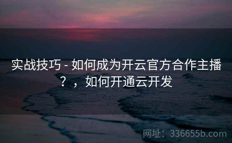 实战技巧 - 如何成为开云官方合作主播？，如何开通云开发